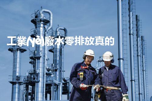 工業(yè)廢水零排放真的能實(shí)現(xiàn)嗎？